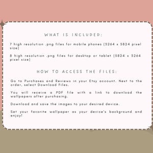 May include: Text on a light brown background with a white border. The text reads "WHAT IS INCLUDED:" 7 high resolution .png files for mobile phones (3264 x 5824 pixel size) 8 high resolution .png files for desktop or tablet (5824 x 3264 pixel size) HOW TO ACCESS THE FILES: Go to Purchases and Reviews in your Etsy account. Next to the order, select Download Files. You will receive a PDF file with a link to download the wallpapers after purchasing. Download and save the images to your desired device. Set your favorite wallpaper as your device's background and enjoy!"