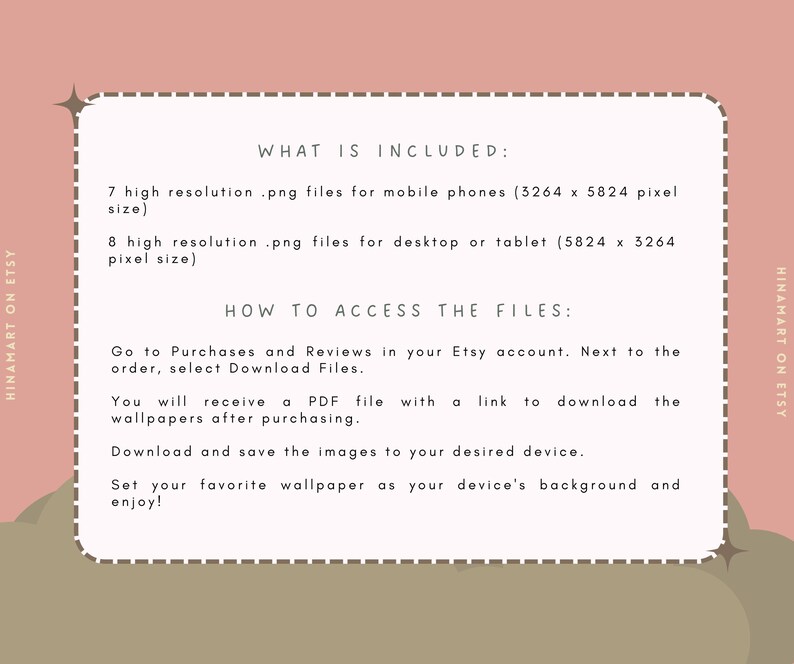 May include: Text on a light brown background with a white border. The text reads "WHAT IS INCLUDED:" 7 high resolution .png files for mobile phones (3264 x 5824 pixel size) 8 high resolution .png files for desktop or tablet (5824 x 3264 pixel size) HOW TO ACCESS THE FILES: Go to Purchases and Reviews in your Etsy account. Next to the order, select Download Files. You will receive a PDF file with a link to download the wallpapers after purchasing. Download and save the images to your desired device. Set your favorite wallpaper as your device's background and enjoy!"