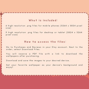May include: A pink and red graphic with white text explaining what is included in the digital download and how to access the files. The text says "What is included: 6 high resolution .png files for mobile phones (3264 x 5824 pixel size) 9 high resolution .png files for desktop or tablet (5824 x 3264 pixel size) How to access the files: Go to Purchases and Reviews in your Etsy account. Next to the order, select Download Files. You will receive a PDF file with a link to download the wallpapers after purchasing. Download and save the images to your desired device. Set your favourite wallpaper as your device's background and enjoy!"