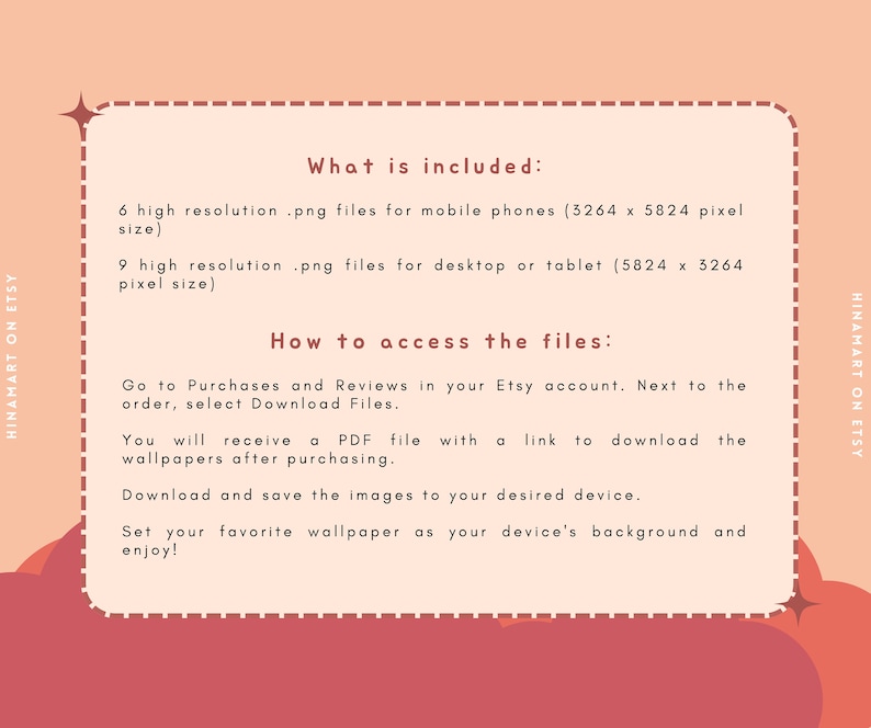 May include: A pink and red graphic with white text explaining what is included in the digital download and how to access the files. The text says "What is included: 6 high resolution .png files for mobile phones (3264 x 5824 pixel size) 9 high resolution .png files for desktop or tablet (5824 x 3264 pixel size) How to access the files: Go to Purchases and Reviews in your Etsy account. Next to the order, select Download Files. You will receive a PDF file with a link to download the wallpapers after purchasing. Download and save the images to your desired device. Set your favourite wallpaper as your device's background and enjoy!"
