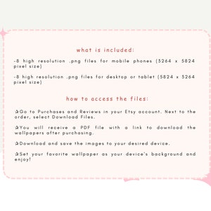 May include: Text on a pink background with a white box outlining the text. The text reads "what is included:" -8 high resolution .png files for mobile phones (3264 x 5824 pixel size) -8 high resolution .png files for desktop or tablet (5824 x 3264 pixel size) how to access the files: Go to Purchases and Reviews in your Etsy account. Next to the order, select Download Files. You will receive a PDF file with a link to download the wallpapers after purchasing. Download and save the images to your desired device. Set your favorite wallpaper as your device's background and enjoy!"