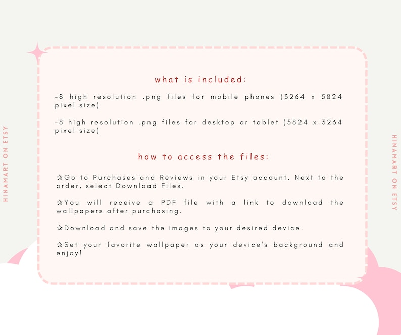 May include: Text on a pink background with a white box outlining the text. The text reads "what is included:" -8 high resolution .png files for mobile phones (3264 x 5824 pixel size) -8 high resolution .png files for desktop or tablet (5824 x 3264 pixel size) how to access the files: Go to Purchases and Reviews in your Etsy account. Next to the order, select Download Files. You will receive a PDF file with a link to download the wallpapers after purchasing. Download and save the images to your desired device. Set your favorite wallpaper as your device's background and enjoy!"