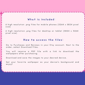 May include: A pink and blue graphic with white text explaining what is included in the purchase and how to access the files. The text says "What is included: 6 high resolution .png files for mobile phones (3264 x 5824 pixel size) 6 high resolution .png files for desktop or tablet (5824 x 3264 pixel size) How to access the files: Go to Purchases and Reviews in your Etsy account. Next to the order, select Download Files. You will receive a PDF file with a link to download the wallpapers after purchasing. Download and save the images to your desired device. Set your favourite wallpaper as your device's background and enjoy!"