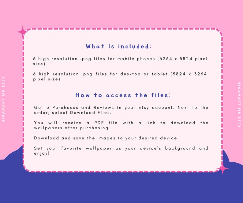 May include: A pink and blue graphic with white text explaining what is included in the purchase and how to access the files. The text says "What is included: 6 high resolution .png files for mobile phones (3264 x 5824 pixel size) 6 high resolution .png files for desktop or tablet (5824 x 3264 pixel size) How to access the files: Go to Purchases and Reviews in your Etsy account. Next to the order, select Download Files. You will receive a PDF file with a link to download the wallpapers after purchasing. Download and save the images to your desired device. Set your favourite wallpaper as your device's background and enjoy!"