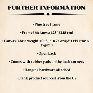May include: Further information about a pine wood frame with a canvas fabric weight of 10.15 +/- 0.74 oz/yd&sup2; (344 g/m&sup2; +/- 25g/m&sup2;). The frame is 1.25 inches (3.18 cm) thick and has an open back. It comes with rubber pads on the back corners and hanging hardware attached. The blank product is sourced from the US.