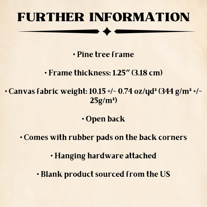 May include: Further information about a pine wood frame with a canvas fabric weight of 10.15 +/- 0.74 oz/yd&sup2; (344 g/m&sup2; +/- 25g/m&sup2;). The frame is 1.25 inches (3.18 cm) thick and has an open back. It comes with rubber pads on the back corners and hanging hardware attached. The blank product is sourced from the US.