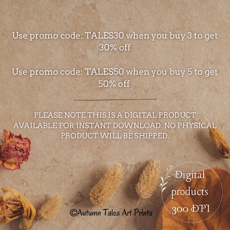 May include: Text on a brown background with dried flowers and plants. The text reads: "Use promo code: TALES30 when you buy 3 to get 30% off. Use promo code: TALES50 when you buy 5 to get 50% off. PLEASE NOTE THIS IS A DIGITAL PRODUCT AVAILABLE FOR INSTANT DOWNLOAD. NO PHYSICAL PRODUCT WILL BE SHIPPED. Digital products 300 DPI Autumn Tales Art Prints"