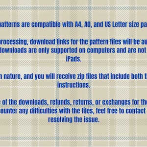 May include: Text on a beige background with a blue plaid pattern. The text states that the patterns are compatible with A4, A0, and US Letter size papers. It also states that upon successful payment processing, download links for the pattern files will be automatically sent to you. It's important to note that file downloads are only supported on computers and are not compatible with phones or iPads. This product is digital in nature, and you will receive zip files that include both the patterns and sewing instructions. Given the digital nature of the downloads, refunds, returns, or exchanges for the files are not possible. Nevertheless, if you encounter any difficulties with the files, feel free to contact us, and we will assist in resolving the issue.
