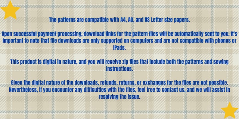 May include: Text on a beige background with a blue plaid pattern. The text states that the patterns are compatible with A4, A0, and US Letter size papers. It also states that upon successful payment processing, download links for the pattern files will be automatically sent to you. It's important to note that file downloads are only supported on computers and are not compatible with phones or iPads. This product is digital in nature, and you will receive zip files that include both the patterns and sewing instructions. Given the digital nature of the downloads, refunds, returns, or exchanges for the files are not possible. Nevertheless, if you encounter any difficulties with the files, feel free to contact us, and we will assist in resolving the issue.