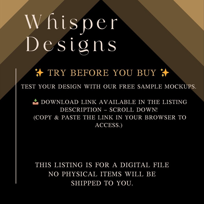 May include: A black and brown graphic with the text Whisper Designs, Try Before You Buy, Test your design with our free sample mockups, Download link available in the listing description, scroll down, copy and paste the link in your browser to access, This listing is for a digital file, no physical items will be shipped to you.