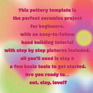 May include: A digital graphic with a blurred, multicolored background featuring the text: This pottery template is the perfect ceramics project for beginners, with an easy-to-follow hand building tutorial with step by step pictures included, all you'll need is clay & a few basic tools to get started. Are you ready to... cut, clay, love!?