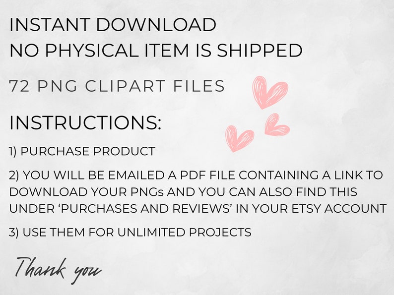 May include: A digital download of 72 PNG clipart files. The text on the image reads "INSTANT DOWNLOAD NO PHYSICAL ITEM IS SHIPPED 72 PNG CLIPART FILES INSTRUCTIONS: 1) PURCHASE PRODUCT 2) YOU WILL BE EMAILED A PDF FILE CONTAINING A LINK TO DOWNLOAD YOUR PNGS AND YOU CAN ALSO FIND THIS UNDER 'PURCHASES AND REVIEWS' IN YOUR ETSY ACCOUNT 3) USE THEM FOR UNLIMITED PROJECTS Thank you".