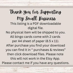 May include: A white card with black text that reads "Thank you for Supporting my Small Business". The text explains that this listing is a PDF downloadable digital file. It also states that no physical item will be shipped and that all bingo cards come with 2 cards per A4 sheet of paper (8.5 x 11 inches). The card also explains that after purchase, the download can be found in "purchases & reviews" and that the download files can be accessed by clicking on the download button. The card also notes that this will not work in the Etsy app. The card concludes with "Please contact me if you have any questions."