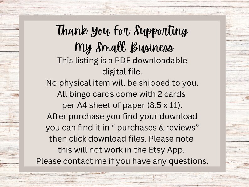 May include: A white card with black text that reads "Thank you for Supporting my Small Business". The text explains that this listing is a PDF downloadable digital file. It also states that no physical item will be shipped and that all bingo cards come with 2 cards per A4 sheet of paper (8.5 x 11 inches). The card also explains that after purchase, the download can be found in "purchases & reviews" and that the download files can be accessed by clicking on the download button. The card also notes that this will not work in the Etsy app. The card concludes with "Please contact me if you have any questions."