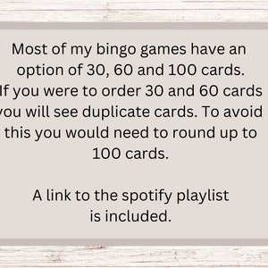 May include: Text on a beige background with a woodgrain border. The text reads: "Most of my bingo games have an option of 30, 60 and 100 cards. If you were to order 30 and 60 cards you will see duplicate cards. To avoid this you would need to round up to 100 cards. A link to the spotify playlist is included."