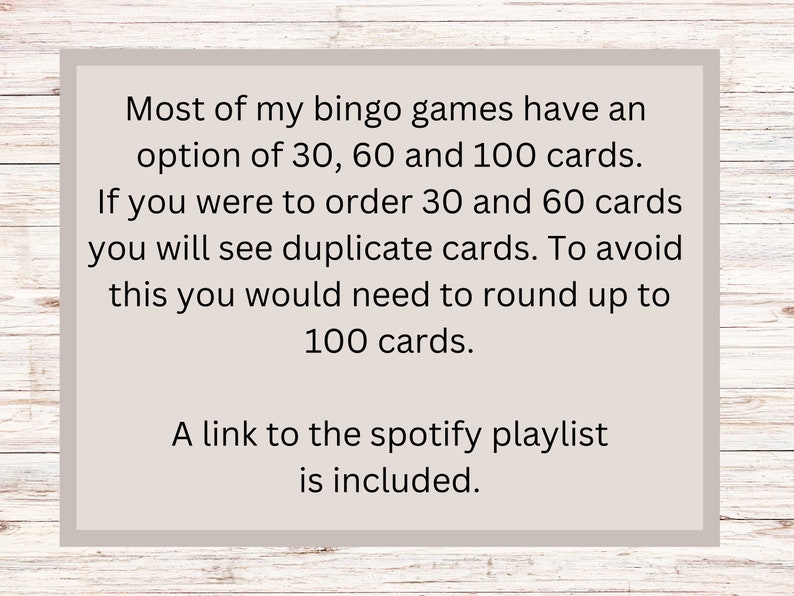 May include: Text on a beige background with a woodgrain border. The text reads: "Most of my bingo games have an option of 30, 60 and 100 cards. If you were to order 30 and 60 cards you will see duplicate cards. To avoid this you would need to round up to 100 cards. A link to the spotify playlist is included."