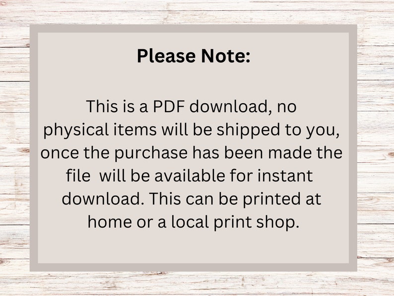 May include: Text on a white background with a grey border. The text reads: "Please Note: This is a PDF download, no physical items will be shipped to you, once the purchase has been made the file will be available for instant download. This can be printed at home or a local print shop."