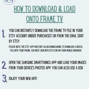 May include: A light blue and white graphic with instructions on how to download and load a digital file onto a Samsung Frame TV. The text reads "How to Download & Load onto Frame TV" and includes numbered steps: 1. You can instantly download the Frame TV file in your Etsy account under 'Purchases' or from the email sent by Etsy. Please note: The Etsy app does not allow downloading. To download a digital file with your phone, you must sign into Etsy.com on your mobile browser. 2. Open the Samsung SmartThings app and load your images from your device's photos app. You can also use a USB. 3. Enjoy your new art!"