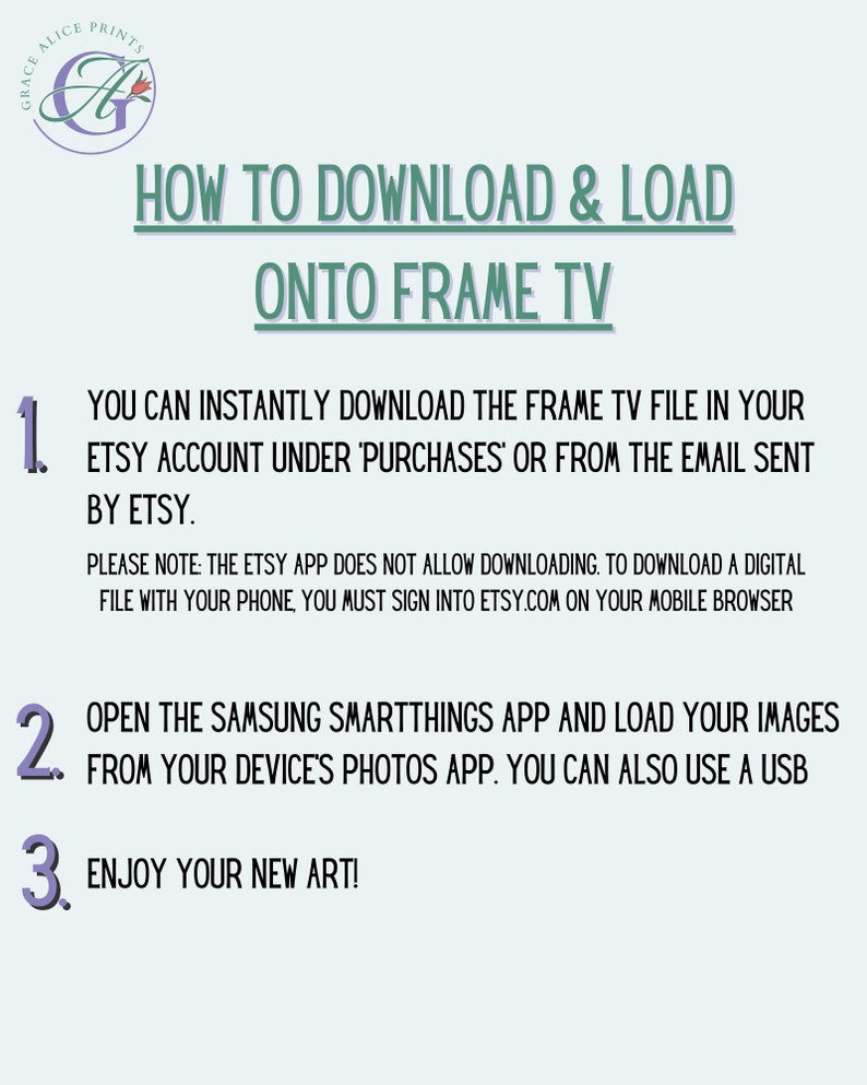 May include: A light blue and white graphic with instructions on how to download and load a digital file onto a Samsung Frame TV. The text reads "How to Download & Load onto Frame TV" and includes numbered steps: 1. You can instantly download the Frame TV file in your Etsy account under 'Purchases' or from the email sent by Etsy. Please note: The Etsy app does not allow downloading. To download a digital file with your phone, you must sign into Etsy.com on your mobile browser. 2. Open the Samsung SmartThings app and load your images from your device's photos app. You can also use a USB. 3. Enjoy your new art!"