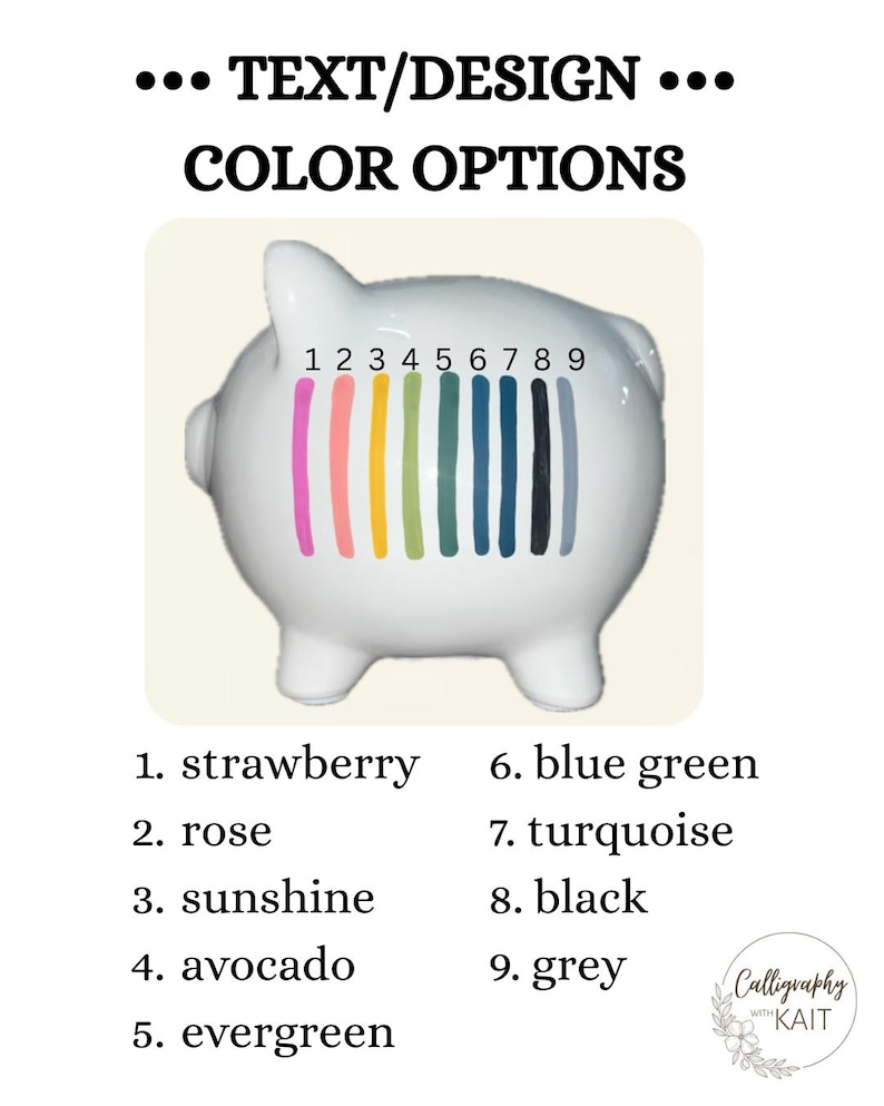 May include: A white ceramic piggy bank with a color palette of nine options: strawberry, rose, sunshine, avocado, evergreen, blue green, turquoise, black, and grey. The text reads "TEXT/DESIGN COLOR OPTIONS".