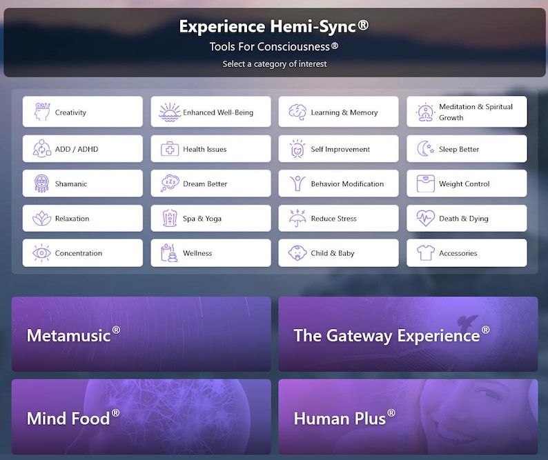 May include: A digital interface titled Experience Hemi-Sync Tools For Consciousness with a grid of categories including Creativity, ADD/ADHD, Shamanic, Relaxation, Concentration, Enhanced Well-Being, Health Issues, Dream Better, Spa & Yoga, Wellness, Learning & Memory, Self Improvement, Behavior Modification, Reduce Stress, Child & Baby, Meditation & Spiritual Growth, Sleep Better, Weight Control, Death & Dying, and Accessories, plus four large purple panels labeled Metamusic, The Gateway Experience, Mind Food, and Human Plus.
