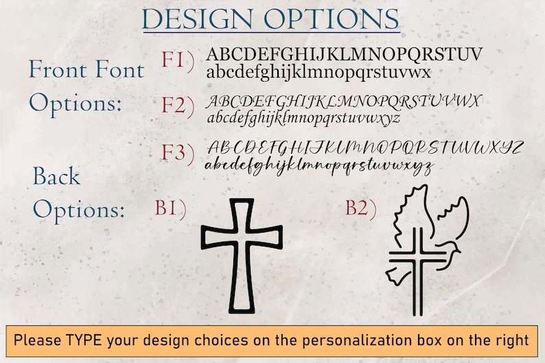 May include: Design options for a personalized item. Choose from three font styles for the front and two back options: a cross or a dove with a cross. The text reads: "DESIGN OPTIONS Front Font Options: FI) ABCDEFGHIJKLMNOPQRSTUV abcdefghijklmnopqrstuvwxyz F2) ABCDEFGHIJKLMNOPQRSTUVWX abcdefghijklmnopqrstuvwxyz F3) ABCDEFGHIJKLMNOPQRSTUVWXYZ abcdefghijklmnopqrstuvwxyz Back Options: BI) B2) Please TYPE your design choices on the personalization box on the right"