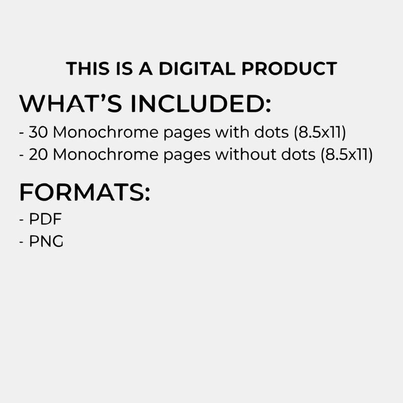 May include: A digital product description on a light gray background. The text reads "THIS IS A DIGITAL PRODUCT" followed by "WHAT'S INCLUDED:" and lists 30 monochrome pages with dots (8.5x11) and 20 monochrome pages without dots (8.5x11). The formats are PDF and PNG.