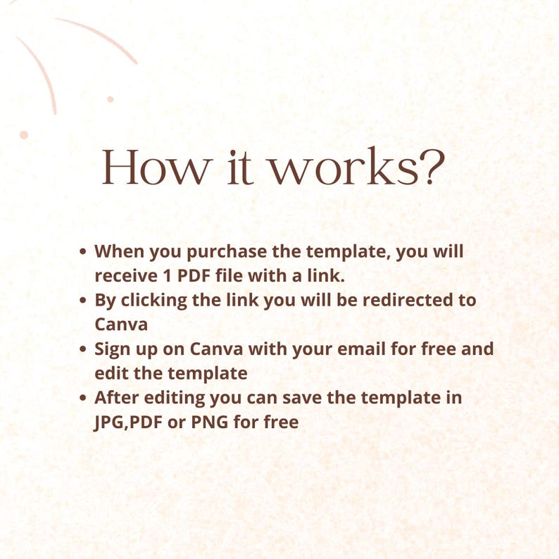 May include: A text-based graphic explaining how to use a digital template. The graphic has a light peach background with a brown text overlay. The text reads: "How it works?"  When you purchase the template, you will receive 1 PDF file with a link. By clicking the link you will be redirected to Canva. Sign up on Canva with your email for free and edit the template. After editing you can save the template in JPG, PDF or PNG for free.
