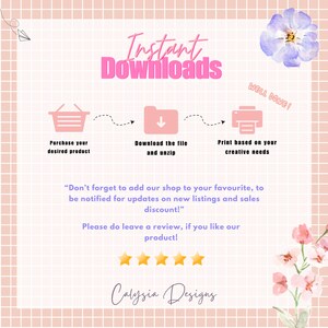 May include: Pink and white graphic with the text "Instant Downloads" in pink.  The graphic shows a shopping cart, a download arrow, and a printer with the text "Purchase your desired product", "Download the file and unzip", and "Print based on your creative needs" below each icon.  The graphic also includes the text "Don't forget to add our shop to your favourite, to be notified for updates on new listings and sales discount!" and "Please do leave a review, if you like our product!" with five yellow stars below the text.  The graphic also includes the text "Calysia Designs" in pink.