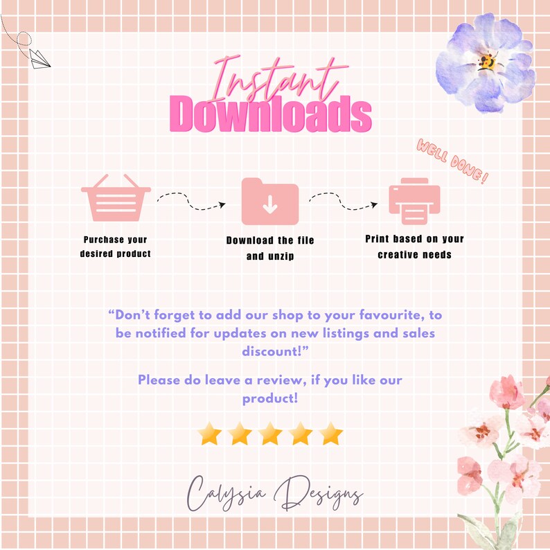 May include: Pink and white graphic with the text "Instant Downloads" in pink.  The graphic shows a shopping cart, a download arrow, and a printer with the text "Purchase your desired product", "Download the file and unzip", and "Print based on your creative needs" below each icon.  The graphic also includes the text "Don't forget to add our shop to your favourite, to be notified for updates on new listings and sales discount!" and "Please do leave a review, if you like our product!" with five yellow stars below the text.  The graphic also includes the text "Calysia Designs" in pink.