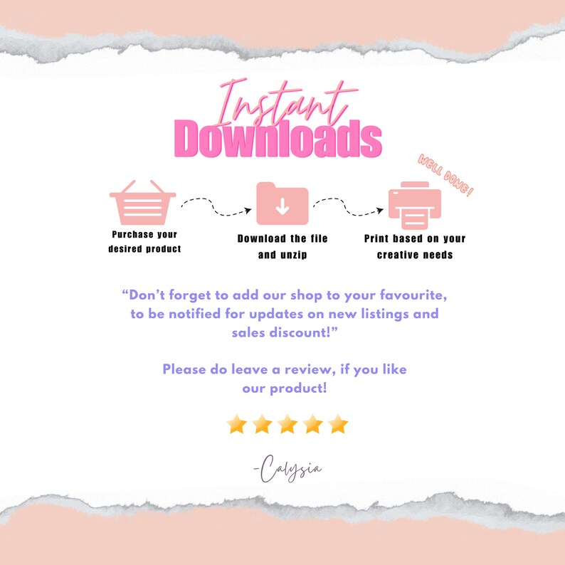 May include: Pink and white graphic with the text "Instant Downloads" in pink.  The graphic shows a shopping cart, a folder with a downward arrow, and a printer.  The text below the graphic says "Don't forget to add our shop to your favourite, to be notified for updates on new listings and sales discount!"  The text below that says "Please do leave a review, if you like our product!"  Five gold stars are below the text.  The text "Calysia" is below the stars.