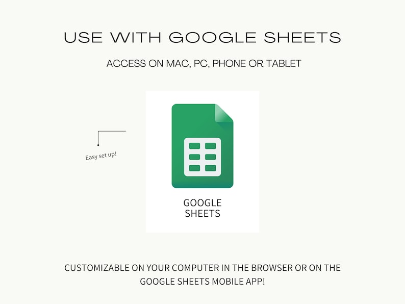 May include: A green Google Sheets icon with a grid pattern inside. The text "GOOGLE SHEETS" is below the icon. The text "USE WITH GOOGLE SHEETS" is at the top of the image. The text "ACCESS ON MAC, PC, PHONE OR TABLET" is below the icon. The text "Easy set up!" is in the upper left corner of the image. The text "CUSTOMIZABLE ON YOUR COMPUTER IN THE BROWSER OR ON THE GOOGLE SHEETS MOBILE APP!" is at the bottom of the image.