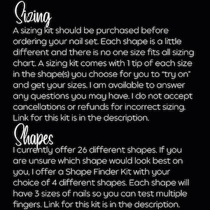 May include: Text on a black background explaining the sizing and shape options for a nail set. The text reads "Sizing: A sizing kit should be purchased before ordering your nail set. Each shape is a little different and there is no one size fits all sizing chart. A sizing kit comes with 1 tip of each size in the shape(s) you choose for you to "try on" and get your sizes. I am available to answer any questions you may have. I do not accept cancellations or refunds for incorrect sizing. Link for this kit is in the description. Shapes: I currently offer 26 different shapes. If you are unsure which shape would look best on you, I offer a Shape Finder Kit with your choice of 4 different shapes. Each shape will have 3 sizes of nails so you can test multiple fingers. Link for this kit is in the description."