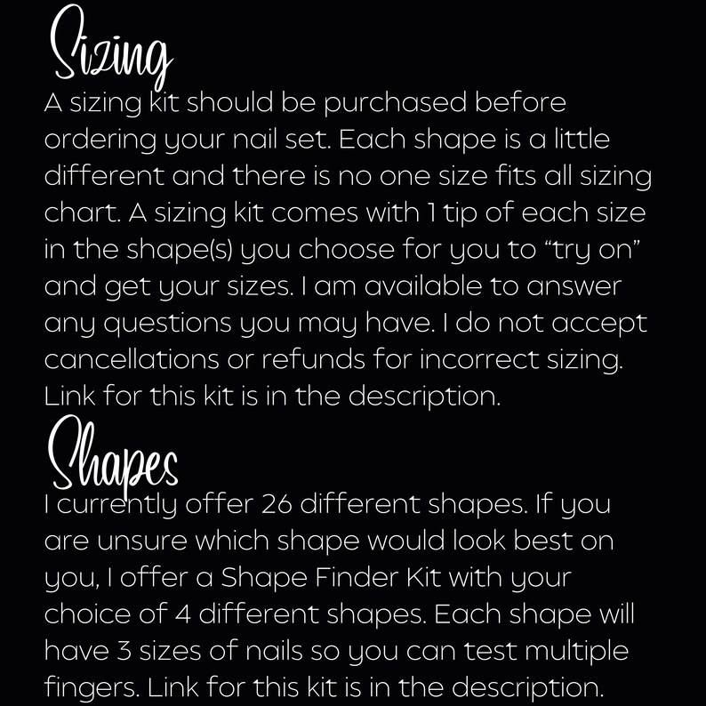 May include: Text on a black background explaining the sizing and shape options for a nail set. The text reads "Sizing: A sizing kit should be purchased before ordering your nail set. Each shape is a little different and there is no one size fits all sizing chart. A sizing kit comes with 1 tip of each size in the shape(s) you choose for you to "try on" and get your sizes. I am available to answer any questions you may have. I do not accept cancellations or refunds for incorrect sizing. Link for this kit is in the description. Shapes: I currently offer 26 different shapes. If you are unsure which shape would look best on you, I offer a Shape Finder Kit with your choice of 4 different shapes. Each shape will have 3 sizes of nails so you can test multiple fingers. Link for this kit is in the description."