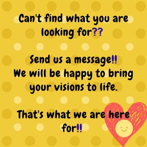 May include: Yellow background with white polka dots and text that reads, "Can't find what you are looking for?? Send us a message!! We will be happy to bring your visions to life. That's what we are here for!!" A red heart with a smiling face is in the bottom right corner.