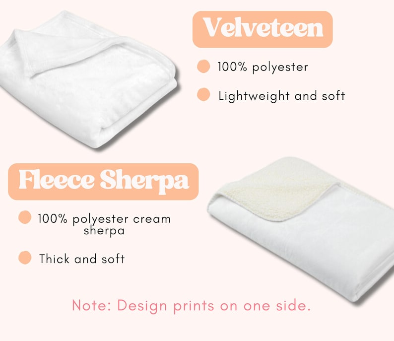 May include: Two white blankets are displayed, one Velveteen and one Fleece Sherpa. The Velveteen blanket is 100% polyester, lightweight, and soft. The Fleece Sherpa blanket is 100% polyester cream sherpa, thick, and soft. Design prints on one side.