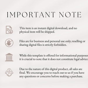 May include: A white background with black text that reads "IMPORTANT NOTE".  Four icons with text are listed below. The first icon is a document with a download arrow, and the text reads "This item is an instant digital download, and no physical item will be shipped.". The second icon is a hand with a circle and line through it, and the text reads "Files are for business and personal use only; reselling or sharing digital files is strictly forbidden.". The third icon is a building with columns, and the text reads "While this template is offered for informational purposes, it is crucial to note that it does not constitute legal advice.". The fourth icon is a handshake with a dollar sign, and the text reads "Due to the nature of this digital product, all sales are final. We encourage you to reach out to us if you have any questions or concerns before making a purchase."