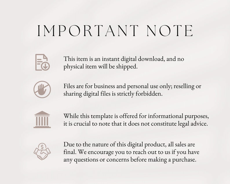 May include: A white background with black text that reads "IMPORTANT NOTE".  Four icons with text are listed below. The first icon is a document with a download arrow, and the text reads "This item is an instant digital download, and no physical item will be shipped.". The second icon is a hand with a circle and line through it, and the text reads "Files are for business and personal use only; reselling or sharing digital files is strictly forbidden.". The third icon is a building with columns, and the text reads "While this template is offered for informational purposes, it is crucial to note that it does not constitute legal advice.". The fourth icon is a handshake with a dollar sign, and the text reads "Due to the nature of this digital product, all sales are final. We encourage you to reach out to us if you have any questions or concerns before making a purchase."