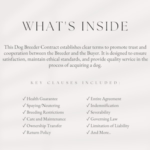 May include: A document outlining key clauses included in a dog breeder contract. The clauses include health guarantee, spaying/neutering, breeding restrictions, care and maintenance, ownership transfer, return policy, entire agreement, indemnification, severability, governing law, limitation of liability, and more.