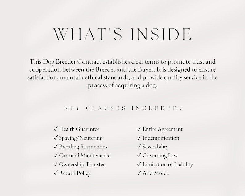 May include: A document outlining key clauses included in a dog breeder contract. The clauses include health guarantee, spaying/neutering, breeding restrictions, care and maintenance, ownership transfer, return policy, entire agreement, indemnification, severability, governing law, limitation of liability, and more.