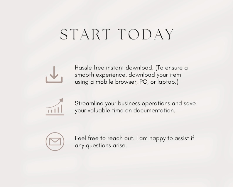 May include: Text graphic with the words "START TODAY" in black text. Below the text are three icons: a download arrow, a graph with an upward arrow, and an envelope. The text below the icons reads: "Hassle free instant download. (To ensure a smooth experience, download your item using a mobile browser, PC, or laptop.) Streamline your business operations and save your valuable time on documentation. Feel free to reach out. I am happy to assist if any questions arise."