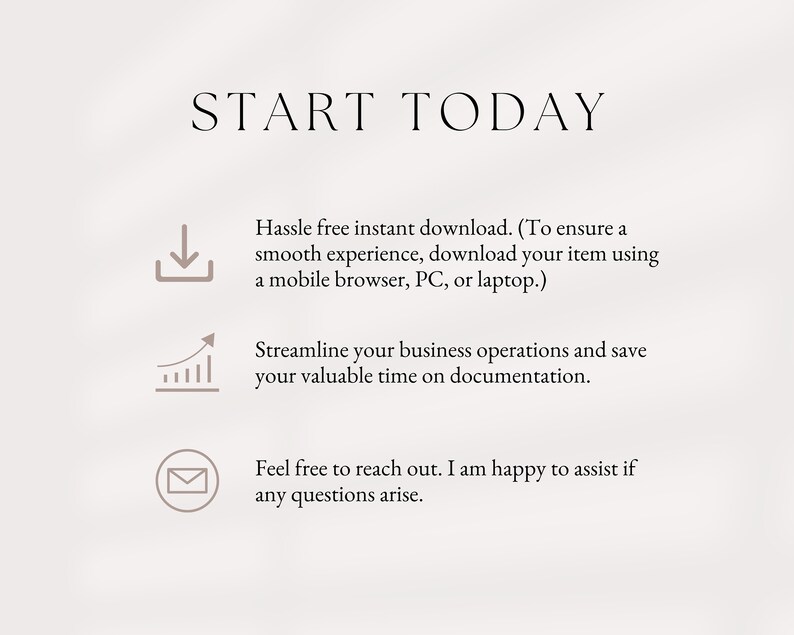 May include: Text that reads "START TODAY" with three icons below. The first icon is a download arrow, the second is a graph with an upward arrow, and the third is an envelope. The text below the icons reads "Hassle free instant download. (To ensure a smooth experience, download your item using a mobile browser, PC, or laptop.) Streamline your business operations and save your valuable time on documentation. Feel free to reach out. I am happy to assist if any questions arise."