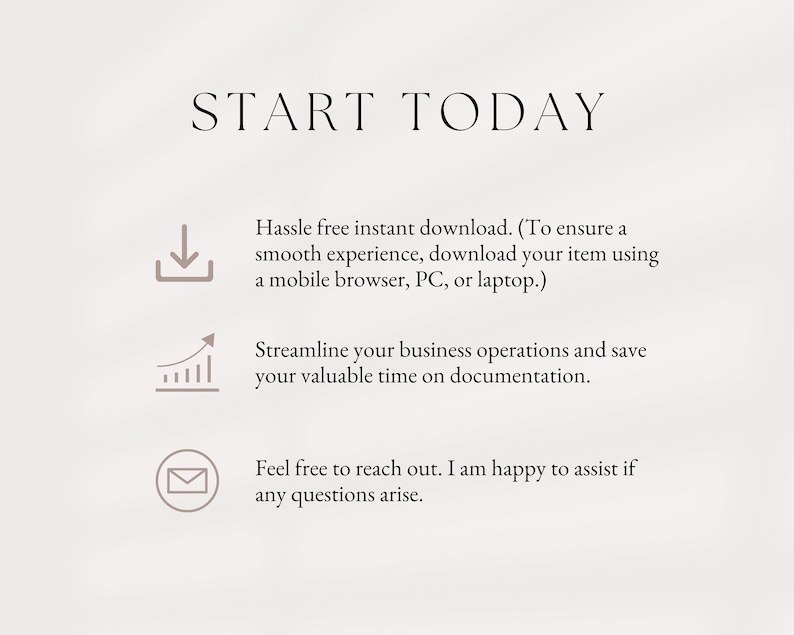 May include: Text graphic that reads "START TODAY" with three icons below. The first icon is a download arrow, the second is a graph with an upward arrow, and the third is an envelope. The text below the icons reads "Hassle free instant download. (To ensure a smooth experience, download your item using a mobile browser, PC, or laptop.) Streamline your business operations and save your valuable time on documentation. Feel free to reach out. I am happy to assist if any questions arise."