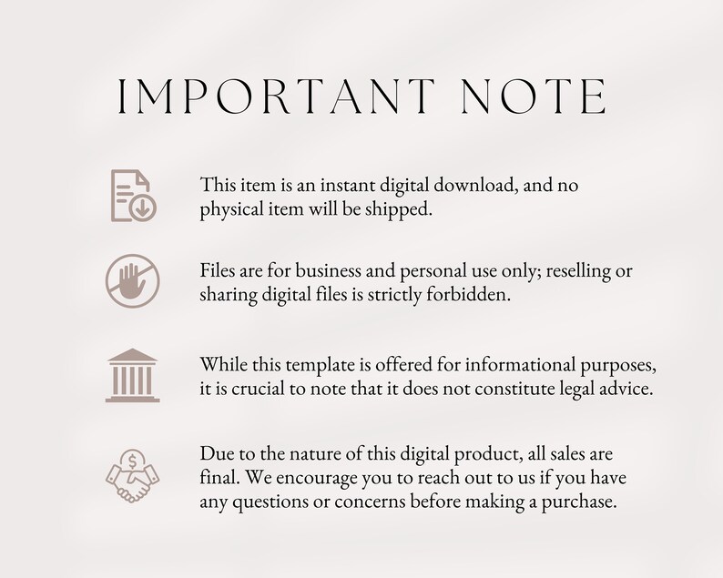 May include: A graphic with important notes about digital downloads. The graphic includes four icons: a document with a download arrow, a hand with a stop sign, a building, and a handshake with a dollar sign. The text reads: "This item is an instant digital download, and no physical item will be shipped. Files are for business and personal use only; reselling or sharing digital files is strictly forbidden. While this template is offered for informational purposes, it is crucial to note that it does not constitute legal advice. Due to the nature of this digital product, all sales are final. We encourage you to reach out to us if you have any questions or concerns before making a purchase."