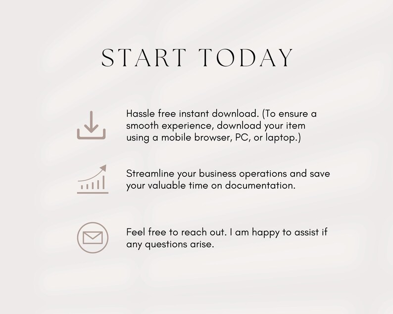 May include: Start Today text with three icons: a download arrow, a graph with an upward arrow, and an envelope. The text below the icons reads: Hassle free instant download. (To ensure a smooth experience, download your item using a mobile browser, PC, or laptop.) Streamline your business operations and save your valuable time on documentation. Feel free to reach out. I am happy to assist if any questions arise.