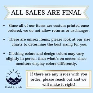 May include: A blue and white graphic with the text "ALL SALES ARE FINAL" in a white box with a blue border. The text below the box reads "Since all of our items are custom printed once ordered, we do not allow returns or exchanges. These are unisex items, please look at our size charts to determine the best sizing for you. Clothing colors and design colors may vary slightly in person than what's on screen since monitors display colors differently. If there are any issues with you order, please reach out and we will make it right!" The graphic also includes a sun and waves design with the text "fluid trends" below it.