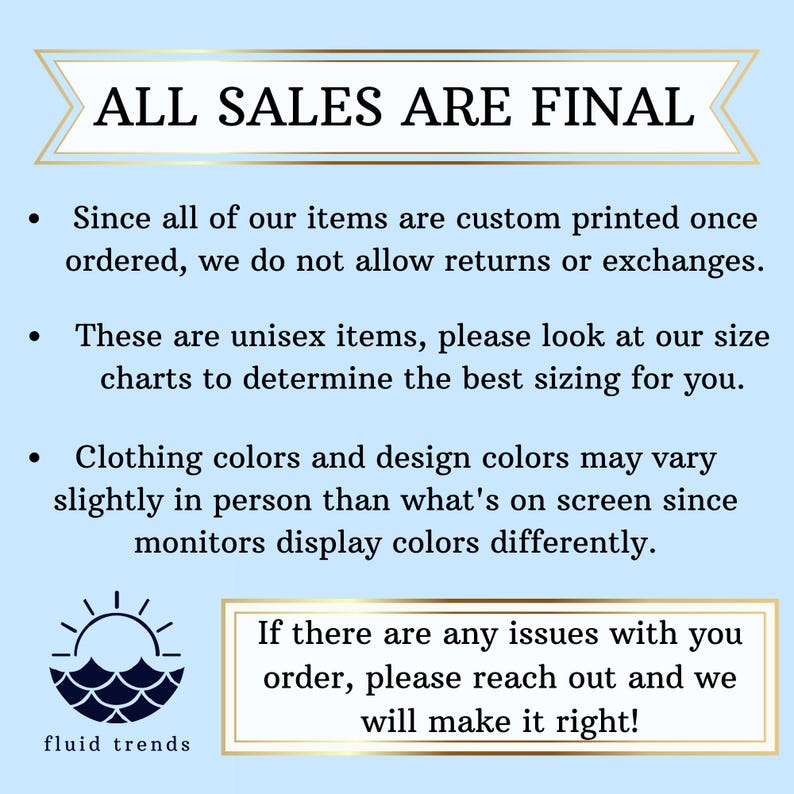 May include: A blue and white graphic with the text "ALL SALES ARE FINAL" in a white box with a blue border. The text below the box reads "Since all of our items are custom printed once ordered, we do not allow returns or exchanges. These are unisex items, please look at our size charts to determine the best sizing for you. Clothing colors and design colors may vary slightly in person than what's on screen since monitors display colors differently. If there are any issues with you order, please reach out and we will make it right!" The graphic also includes a sun and waves design with the text "fluid trends" below it.