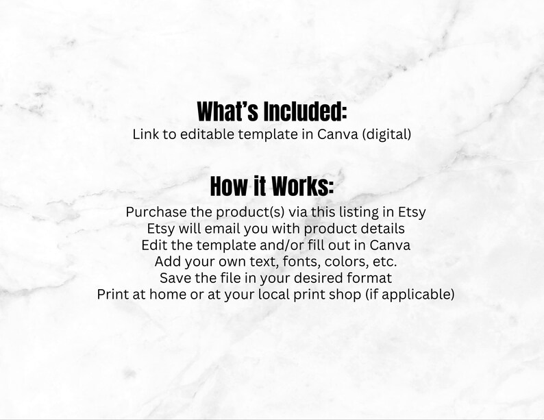 Pu&ograve; includere: Testo su uno sfondo di marmo bianco che spiega come utilizzare un modello modificabile acquistato su Etsy. Il testo dice "What's Included: Link to editable template in Canva (digital)" e "How it Works: Purchase the product(s) via this listing in Etsy. Etsy will email you with product details. Edit the template and/or fill out in Canva. Add your own text, fonts, colours, etc. Save the file in your desired format. Print at home or at your local print shop (if applicable)"