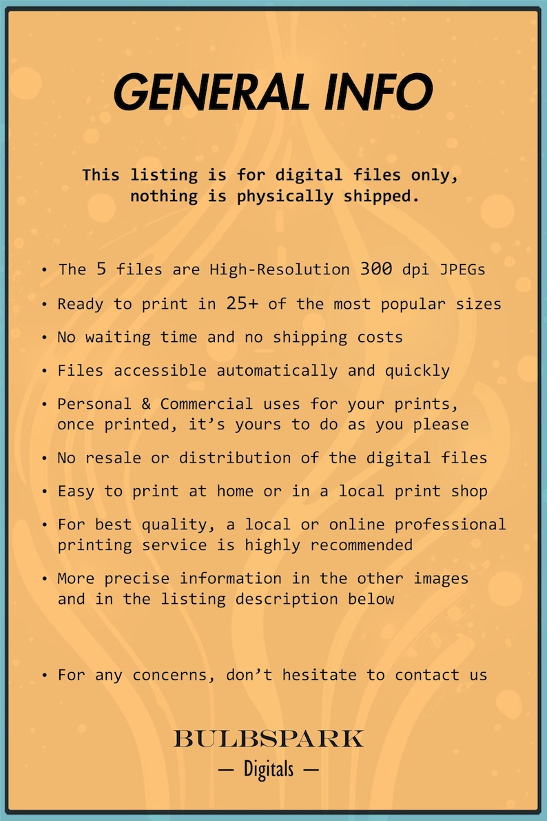 May include: A yellow and orange background with the text "GENERAL INFO" in black. The text describes the listing as being for digital files only, with no physical shipping. The text also mentions that the files are high-resolution 300 dpi JPEGs, ready to print in 25+ sizes, and accessible automatically. The text also mentions that the files are for personal and commercial use, and that there is no resale or distribution of the digital files. The text also mentions that the files are easy to print at home or in a local print shop. The text also mentions that a local or online professional printing service is highly recommended. The text also mentions that more precise information is available in the other images and in the listing description below. The text also mentions that for any concerns, don't hesitate to contact us. The text also mentions that the listing is from "BULBSPARK - Digitals -."