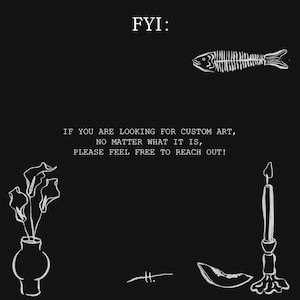 May include: Black and white illustration with the text "FYI: IF YOU ARE LOOKING FOR CUSTOM ART, NO MATTER WHAT IT IS, PLEASE FEEL FREE TO REACH OUT!". The image includes a fish skeleton, a vase with flowers, a candle, and other decorative elements.